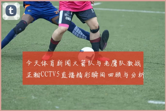 今天体育新闻火箭队与老鹰队激战正酣CCTV5直播精彩瞬间回顾与分析