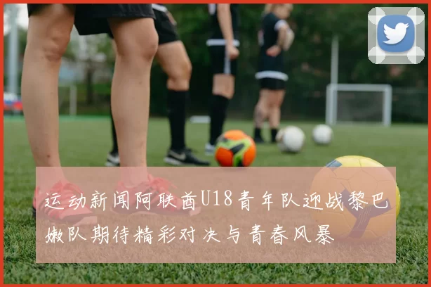 运动新闻阿联酋U18青年队迎战黎巴嫩队期待精彩对决与青春风暴