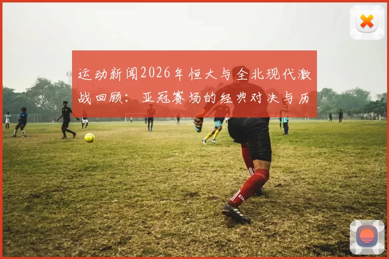 运动新闻2026年恒大与全北现代激战回顾：亚冠赛场的经典对决与历史意义