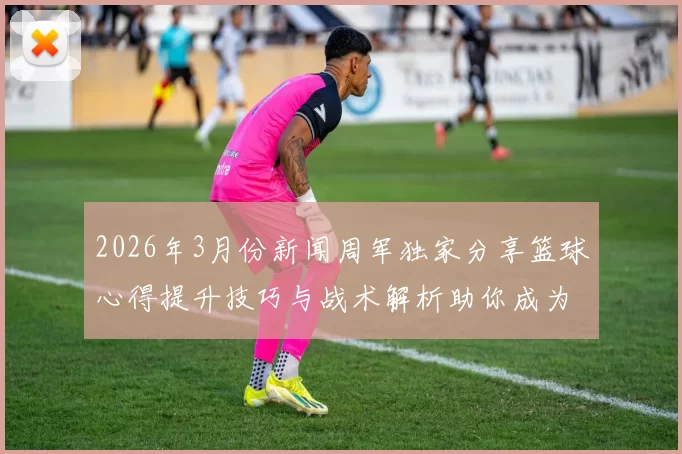2026年3月份新闻周军独家分享篮球心得提升技巧与战术解析助你成为场上明星