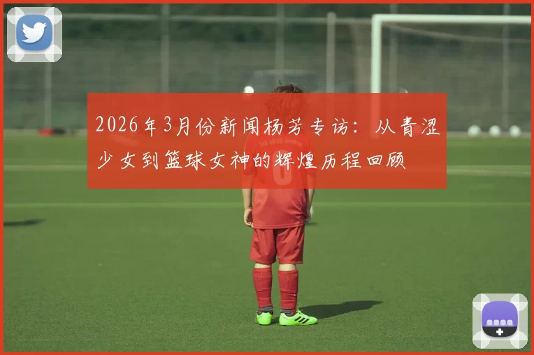 2026年3月份新闻杨芳专访：从青涩少女到篮球女神的辉煌历程回顾
