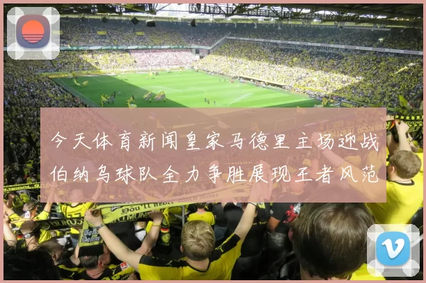 今天体育新闻皇家马德里主场迎战伯纳乌球队全力争胜展现王者风范